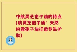 中航灵芝孢子油的特点(航灵芝孢子油：天然纯露孢子油打造养生护肤)