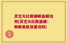 灵芝大红瓶睡眠面膜功效(灵芝大红瓶面膜：助眠美肌双重功效)