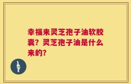幸福来灵芝孢子油软胶囊？灵芝孢子油是什么来的？