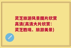 灵芝旅游风景图片欣赏高清(高清大片欣赏：灵芝胜境、旅游美景)