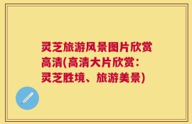 灵芝旅游风景图片欣赏高清(高清大片欣赏：灵芝胜境、旅游美景)