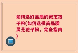 如何选好品质的灵芝孢子粉(如何选择高品质灵芝孢子粉，完全指南)