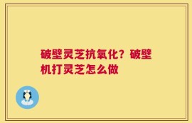 破壁灵芝抗氧化？破壁机打灵芝怎么做