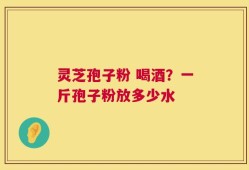 灵芝孢子粉 喝酒？一斤孢子粉放多少水