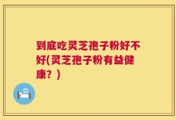 到底吃灵芝孢子粉好不好(灵芝孢子粉有益健康？)