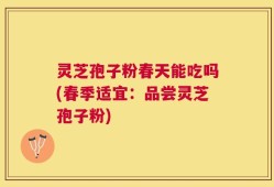 灵芝孢子粉春天能吃吗(春季适宜：品尝灵芝孢子粉)