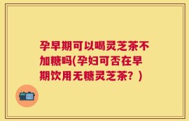 孕早期可以喝灵芝茶不加糖吗(孕妇可否在早期饮用无糖灵芝茶？)