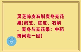 灵芝陈皮石斛麦冬无花果(灵芝、陈皮、石斛、麦冬与无花果：中药田间走一回)