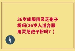 36岁能服用灵芝孢子粉吗(36岁人适合服用灵芝孢子粉吗？)