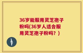 36岁能服用灵芝孢子粉吗(36岁人适合服用灵芝孢子粉吗？)