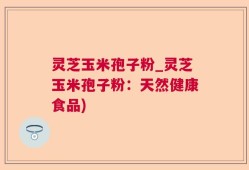 灵芝玉米孢子粉_灵芝玉米孢子粉：天然健康食品)