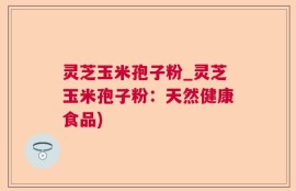灵芝玉米孢子粉_灵芝玉米孢子粉：天然健康食品)