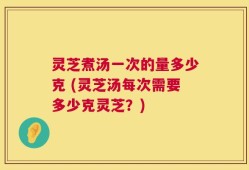 灵芝煮汤一次的量多少克 (灵芝汤每次需要多少克灵芝？)