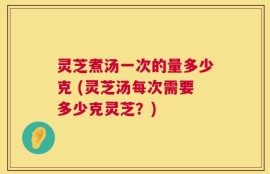灵芝煮汤一次的量多少克 (灵芝汤每次需要多少克灵芝？)