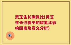 灵芝生长碳氮比(灵芝生长过程中的碳氮比影响因素及意义分析)