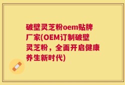 破壁灵芝粉oem贴牌厂家(OEM订制破壁灵芝粉，全面开启健康养生新时代)