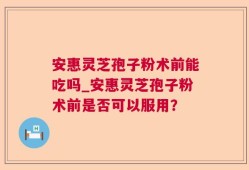安惠灵芝孢子粉术前能吃吗_安惠灵芝孢子粉术前是否可以服用？