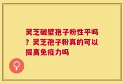 灵芝破壁孢子粉性平吗？灵芝孢子粉真的可以提高免疫力吗