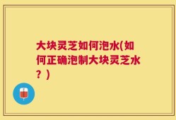 大块灵芝如何泡水(如何正确泡制大块灵芝水？)