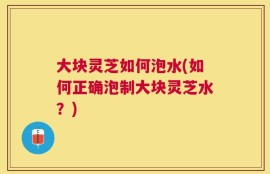 大块灵芝如何泡水(如何正确泡制大块灵芝水？)