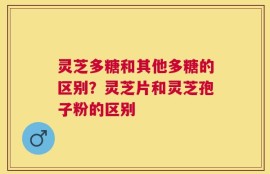 灵芝多糖和其他多糖的区别？灵芝片和灵芝孢子粉的区别
