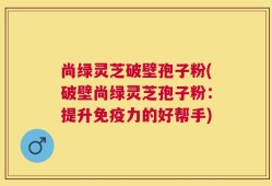 尚绿灵芝破壁孢子粉(破壁尚绿灵芝孢子粉：提升免疫力的好帮手)