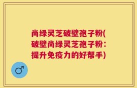 尚绿灵芝破壁孢子粉(破壁尚绿灵芝孢子粉：提升免疫力的好帮手)