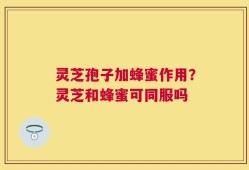 灵芝孢子加蜂蜜作用？灵芝和蜂蜜可同服吗
