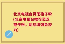 北京电视台灵芝孢子粉(北京电视台推荐灵芝孢子粉，助您增强免疫力)