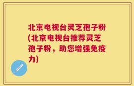 北京电视台灵芝孢子粉(北京电视台推荐灵芝孢子粉，助您增强免疫力)