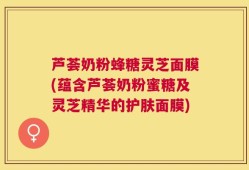 芦荟奶粉蜂糖灵芝面膜(蕴含芦荟奶粉蜜糖及灵芝精华的护肤面膜)