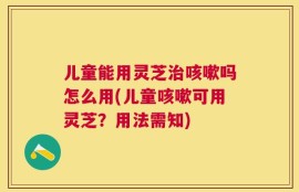 儿童能用灵芝治咳嗽吗怎么用(儿童咳嗽可用灵芝？用法需知)