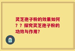 灵芝孢子粉的效果如何？？探究灵芝孢子粉的功效与作用？