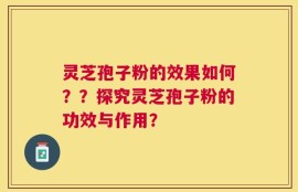 灵芝孢子粉的效果如何？？探究灵芝孢子粉的功效与作用？