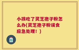 小孩吃了灵芝孢子粉怎么办(灵芝孢子粉误食应急处理！)