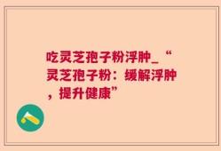 吃灵芝孢子粉浮肿_“灵芝孢子粉：缓解浮肿，提升健康”