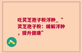 吃灵芝孢子粉浮肿_“灵芝孢子粉：缓解浮肿，提升健康”