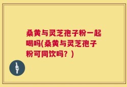桑黄与灵芝孢子粉一起喝吗(桑黄与灵芝孢子粉可同饮吗？)