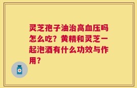灵芝孢子油治高血压吗怎么吃？黄精和灵芝一起泡酒有什么功效与作用？