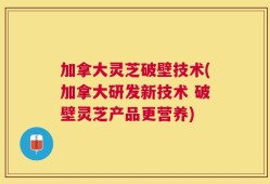 加拿大灵芝破壁技术(加拿大研发新技术 破壁灵芝产品更营养)