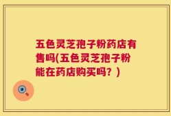 五色灵芝孢子粉药店有售吗(五色灵芝孢子粉能在药店购买吗？)