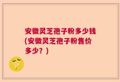 安徽灵芝孢子粉多少钱(安徽灵芝孢子粉售价多少？)