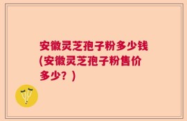 安徽灵芝孢子粉多少钱(安徽灵芝孢子粉售价多少？)