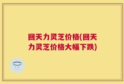 回天力灵芝价格(回天力灵芝价格大幅下跌)