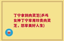 丁宁拿到肉灵芝(乒乓女神丁宁享用珍贵肉灵芝，悠享美好人生)