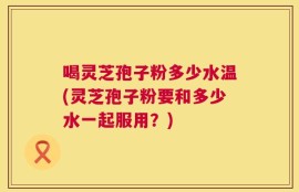 喝灵芝孢子粉多少水温(灵芝孢子粉要和多少水一起服用？)