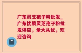 广东灵芝孢子粉批发_广东优质灵芝孢子粉批发供应，量大从优，欢迎咨询