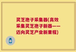 灵芝孢子采集器(高效采集灵芝孢子新器——迈向灵芝产业新里程)