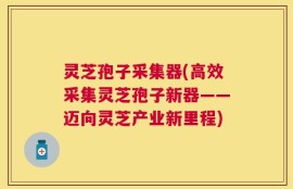 灵芝孢子采集器(高效采集灵芝孢子新器——迈向灵芝产业新里程)