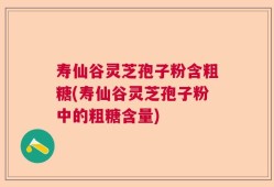 寿仙谷灵芝孢子粉含粗糖(寿仙谷灵芝孢子粉中的粗糖含量)